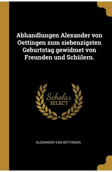 Abhandlungen Alexander von Oettingen zum siebenzigsten Geburtstag gewidmet von Freunden und Schülern. (German Edition)